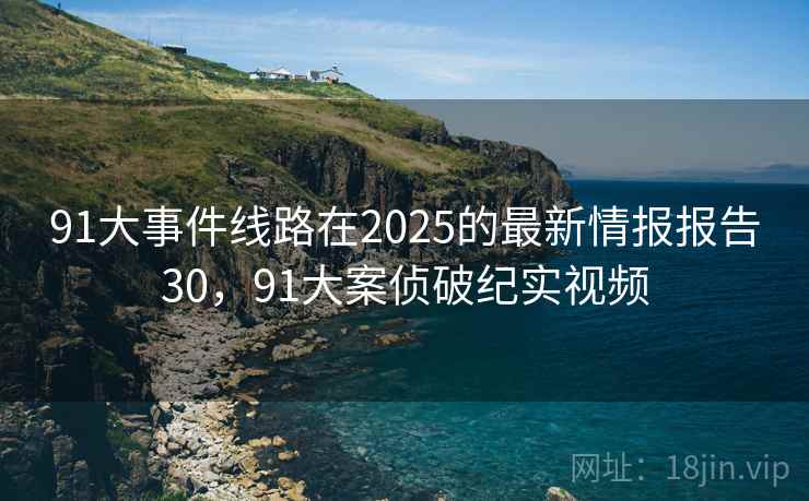 91大事件线路在2025的最新情报报告30，91大案侦破纪实视频
