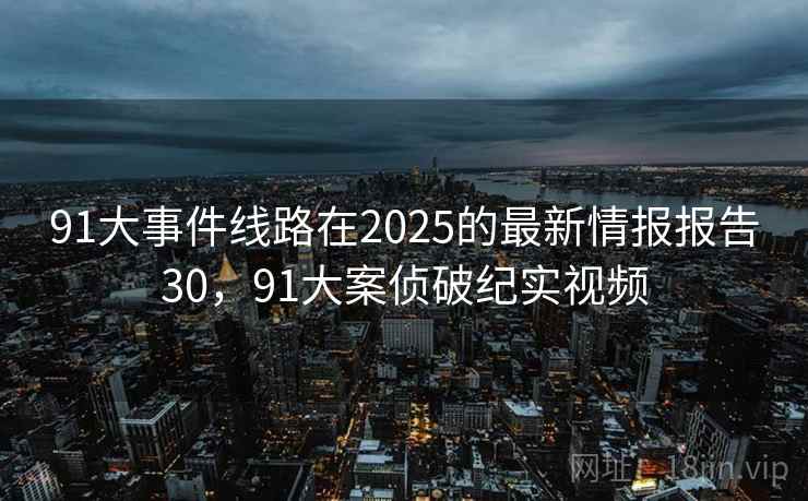 91大事件线路在2025的最新情报报告30，91大案侦破纪实视频