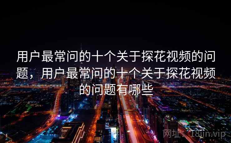 用户最常问的十个关于探花视频的问题，用户最常问的十个关于探花视频的问题有哪些
