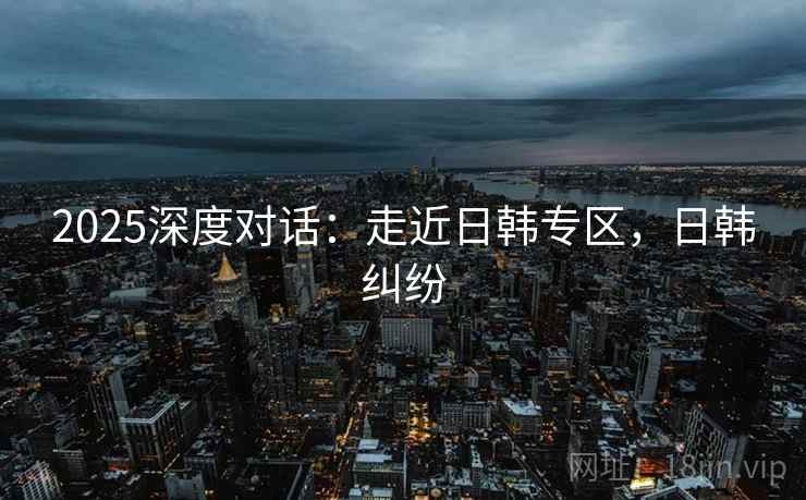 2025深度对话：走近日韩专区，日韩纠纷