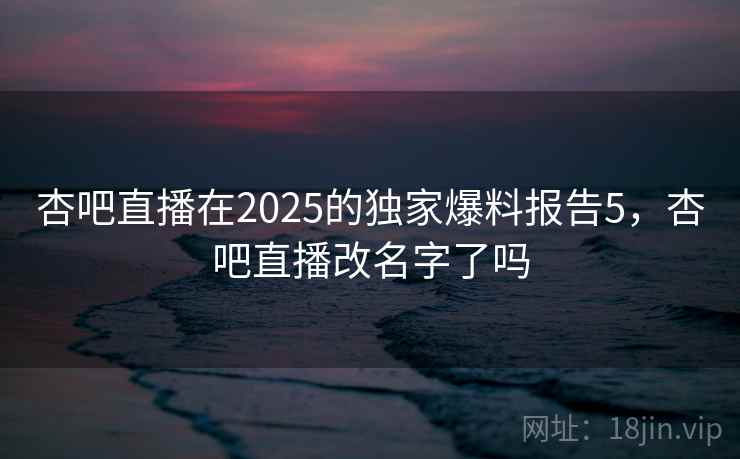 杏吧直播在2025的独家爆料报告5，杏吧直播改名字了吗