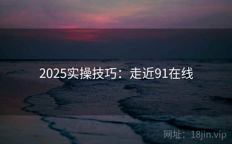 2025实操技巧：走近91在线