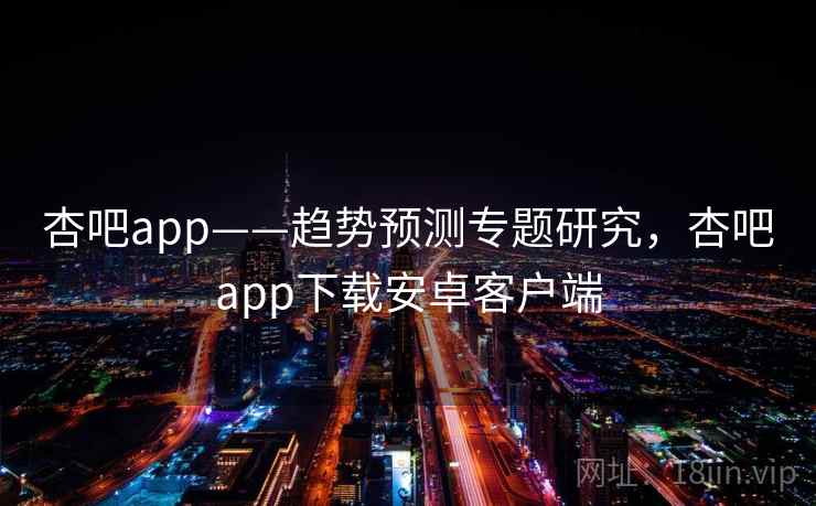 杏吧app——趋势预测专题研究，杏吧app下载安卓客户端