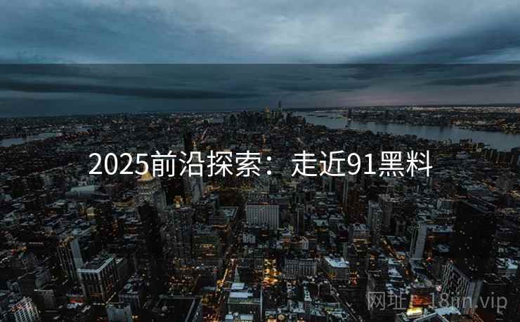 2025前沿探索:走近91黑料 2025前沿探索:走近91黑料