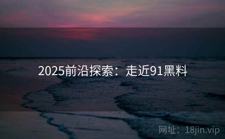2025前沿探索:走近91黑料 2025前沿探索:走近91黑料